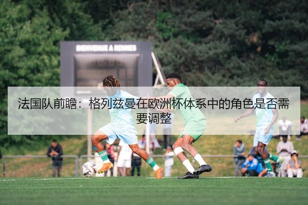 法国队前瞻：格列兹曼在欧洲杯体系中的角色是否需要调整
