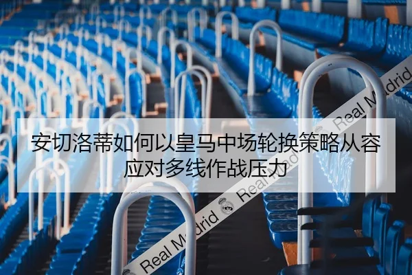 安切洛蒂如何以皇马中场轮换策略从容应对多线作战压力