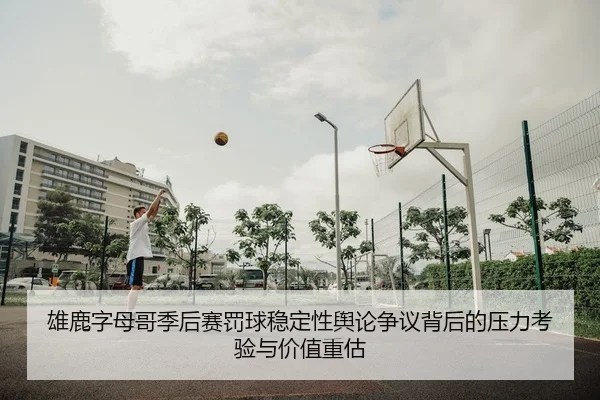雄鹿字母哥季后赛罚球稳定性舆论争议背后的压力考验与价值重估