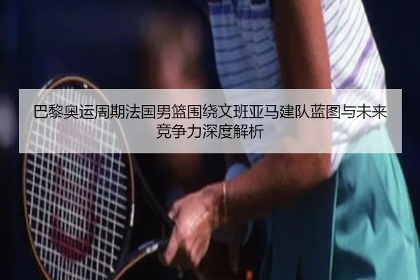 巴黎奥运周期法国男篮围绕文班亚马建队蓝图与未来竞争力深度解析
