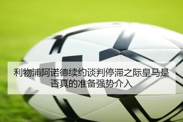 利物浦阿诺德续约谈判停滞之际皇马是否真的准备强势介入