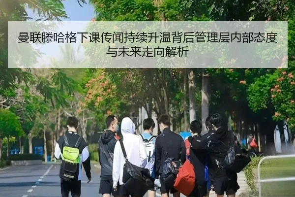 曼联滕哈格下课传闻持续升温背后管理层内部态度与未来走向解析