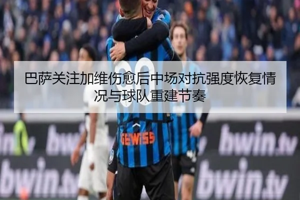 巴萨关注加维伤愈后中场对抗强度恢复情况与球队重建节奏