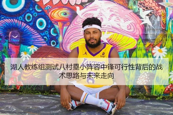 湖人教练组测试八村塁小阵容中锋可行性背后的战术思路与未来走向