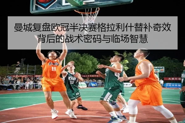 曼城复盘欧冠半决赛格拉利什替补奇效背后的战术密码与临场智慧