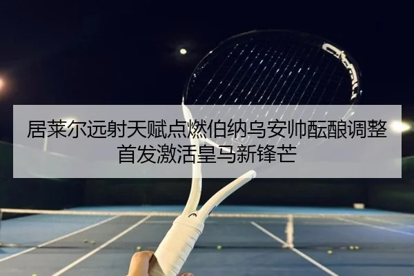 居莱尔远射天赋点燃伯纳乌安帅酝酿调整首发激活皇马新锋芒